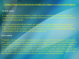 A GÍRIA COMO UM ELEMENTO DA INTERAÇÃO VERBAL NA LINGUAGEM URBANA Gíria de grupo Usada por grupos sociais fechados e restritos, que têm comportamento diferenciado. Possui caráter criptográfico, ou seja, é uma linguagem codificada de tal forma que não seja entendida por quem não pertence ao grupo.  O uso de termos gírios dá aos falantes um sentimento de superioridade, serve como signo de grupo, contribuindo para o processo de auto-afirmação do indivíduo. Expressa a oposição aos valores tradicionais da sociedade e preserva a segurança do grupo, pois em determinadas situações a comunicação é nula com aqueles que não pertencem a ele.  Gíria comum Quando o uso da gíria de grupo expande-se, passa a fazer parte do léxico popular e torna-se uma gíria comum. É usada para aproximar os interlocutores, passar uma imagem de modernidade, quebrar a formalidade, possibilitar a identificação com hábitos e falantes jovens e expressar agressividade e injúria atenuada. Torna-se um importante recurso da comunicação devido a sua expressividade. A gíria comum é usada na linguagem falada por todas as camadas sociais e faixas etárias, por isso deixa de estar ligada à falta de escolaridade, à ignorância, à falta de leitura. Na linguagem escrita é usada pela imprensa e por escritores contemporâneos, e muitos termos são dicionarizados. 