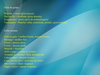 Gíria comum Gata ou gato = mulher bonita, homem bonito Baranga = mulher feia Coroa = pessoa idosa Corno = pessoa traída Magrela = bicicleta Abrir o jogo = contar a verdade Arrancar os cabelos = ficar desesperado Cabeça-dura = pessoa teimosa Com o pé na cova = próximo da morte Dar o troco = fazer vingança Pagar o mico = passar vergonha  Gíria de grupo Prancha = carta (gíria maçon) Dar um fio = telefonar (gíria skatista) Grampeado = preso (gíria da malandragem) Tocossauro - Prancha velha, amarelada, pesada. (gíria surfista) 