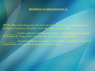 REFERÊNCIAS BIBLIOGRÁFICAS PRETI, Dino.  Sociolinguística:Os níveis de fala: Um Estudo Sociolinguístico do diálogo na Literatura Brasileira.  9.ed. São Paulo. Edusp, 2003. __________. A gíria como um elemento da interação verbal na linguagem urbana .  In:  Estudos de Língua Oral e Escrita . Rio de Janeiro. Lucerna, 2004. __________. Transformações no fenômeno sociolinguístico da gíria .  In:  Estudos de Língua Oral e Escrita.  Rio de Janeiro. Lucerna, 2004. 