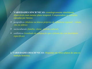 VARIEDADES SINCRÔNICAS:   cronologicamente simultâneas, observáveis num mesmo plano temporal. Compreendem as variações causadas por fatores: geográficos  (dialetos ou falares próprios de influência regional – cidade, vila ou aldeia);   socioculturais  (família, classe,  padrão cultural)   estilísticos  (resultado da adequação que o falante faz com finalidades específicas). 2. VARIEDADES DIACRÔNICAS:   Dispostas em vários planos de uma só tradição histórica. 