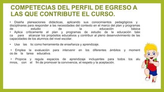 COMPETECIAS DEL PERFIL DE EGRESO A
LAS QUE CONTRIBUTE EL CURSO.
• Diseña planeaciones didácticas, aplicando sus conocimientos pedagógicos y
disciplinares para responder a las necesidades del contexto en el marco del plan y programas
de estudio de la educación básica
• Aplica críticamente el plan y programas de estudio de la educación bási
ca para alcanzar los propósitos educativos y contribuir al pleno desenvolvimiento de las
capacidades de los alumnos del nivel escolar.
• Usa las tic como herramienta de enseñanza y aprendizaje.
• Emplea la evaluación para intervenir en los diferentes ámbitos y moment
os de la tarea educativa.
• Propicia y regula espacios de aprendizaje incluyentes para todos los alu
mnos, con el fin de promover la convivencia, el respeto y la aceptación.
 