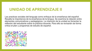 UNIDAD DE APRENDIZAJE II
Las practicas sociales del lenguaje como enfoque de la enseñanza del español.
Resalta la importancia de la enseñanza de la lengua. Se examina la relación entre
elementos comunicativos y pedagógicos. La intención de la unidad es fomentar la
reflexión del estudiante sobre la práctica docente. Para ello se revisarán de forma
crítica el plan y programas de estudio de español.
 