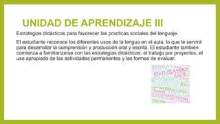 UNIDAD DE APRENDIZAJE III
Estrategias didácticas para favorecer las practicas sociales del lenguaje.
El estudiante reconoce los diferentes usos de la lengua en el aula, lo que le servirá
para desarrollar la comprensión y producción oral y escrita. El estudiante también
comienza a familiarizarse con las estrategias didácticas: el trabajo por proyectos, el
uso apropiado de las actividades permanentes y las formas de evaluar.
 