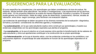 SUGERENCIAS PARA LA EVALUACIÓN.
El curso especifica las competencias y los aprendizajes que deben considerarse a la hora de evaluar. No
obstante, admite también otras alternativas –las tareas o investigaciones, o las exposiciones de los alumnos,
entre otras–. En los proyectos didácticos se evalúa de manera diagnóstica, formativa y sumativa. El docente
puede generar sus instrumentos –listas de cotejo, guías de observación, cuestionarios, rúbricas, escalas de
valoración, entre otros– según convenga, para favorecer una evaluación objetiva.
Las evidencias de aprendizaje se deben recuperar en los diversos momentos de la evaluación –diagnóstica,
formativa y sumativa– considerando los diferentes agentes y modalidades:
• La autoevaluación, en la que cada estudiante explica cómo construyó sus aprendizajes y muestra sus
evidencias cotejándolas con los aprendizajes esperados que plantea el programa.
• La coevaluación, en la que el colectivo en el aula expresa cómo percibe la transformación de los saberes de
cada estudiante y cómo sus aportaciones contribuyen a la construcción de su propio aprendizaje.
• La heteroevaluación, en la que el docente valora –con las evidencias contenidas en los portafolios y con
instrumentos objetivos– el aprendizaje de cada estudiante en función de los aprendizajes esperados en el
programa.
 