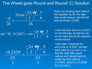 The Wheel goes Round and Round! C) Solution  I took the arch sine of (-0.2307) on the left side, so that the sin on the right side of the equation would reduce. I then after I received the arch sine of -0.2307, divided each side by 2 pi over 3, so that the right side would reduce and I would have to divide the arch sine of  (-0.2307), which is (-0.2329) by 2 pi over 3. Next I am dividing each side of the equation by 26, the right side would reduce, and the left side becomes -0.2307. 
