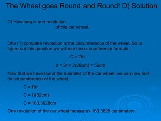 The Wheel goes Round and Round! D) Solution D) How long is one revolution  of this car wheel. One (1) complete revolution is the circumference of the wheel. So to figure out this question we will use the circumference formula. C =  Π d  d = 2r = 2(26cm) = 52cm Now that we have found the diameter of the car wheel, we can now find the circumference of the wheel. C =  Π d  C =  Π (52cm) C  ≈ 163.3628cm One revolution of the car wheel measures 163.3628 centimeters.   
