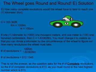 E) How many complete revolutions would the wheel have to take to reach one (1) kilometer (Km). C ≈ 163.3628  Km = 1000m m = 100cm If one (1) kilometer is (1000) one thousand meters, and one meter is (100) one hundred centimeters, then C ≈ 1.633628m. You must change it to meters so that you can divide a kilometer by the circumference of the wheel to figure out how many revolutions the wheel must take. # of revolutions =  # of revolutions = 612.1345 That is not the answer, as the question asks for the # of  Complete  revolutions, so the # of complete revolutions is 613, as you must round to the next highest number which is 613.   1000m  1.603628m The Wheel goes Round and Round! E) Solution 