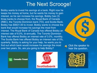 The Next Scrooge! Bobby wants to invest his savings at a bank. Right now he keeps his money at home, but he wants his money to gain interest, so he can increase his savings. Bobby has (3) three banks to choose from, the Royal Bank of Canada (RBC), the Toronto Dominion bank (TD), and Scotia Bank. Bobby has $5631.00 to invest. Bobby wants to choose the bank that would increase his savings the most from interest. The Royal Bank of Canada has offered Bobby an interest rate of 8.0%, bi-annually. The Toronto Dominion Bank has offered Bobby an interest rate of 3.0%, monthly. The Scotia Bank has offered Bobby an interest rate of 5%, quarterly. Bobby is asking for your help, he wants you to find out which bank would increase his savings the most over two years. So, are you going to help Bobby?  Click the speaker to hear the question. 