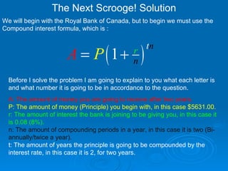 The Next Scrooge! Solution We will begin with the Royal Bank of Canada, but to begin we must use the Compound interest formula, which is :  Before I solve the problem I am going to explain to you what each letter is and what number it is going to be in accordance to the question. A: The amount of money you are going to receive after two years.   P: The amount of money (Principle) you begin with, in this case $5631.00.   r: The amount of interest the bank is joining to be giving you, in this case it is 0.08 (8%).   n: The amount of compounding periods in a year, in this case it is two (Bi-annually/twice a year).   t: The amount of years the principle is going to be compounded by the interest rate, in this case it is 2, for two years.  