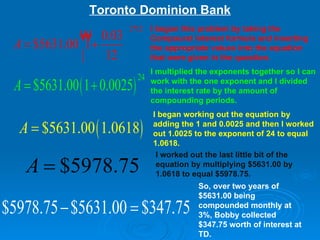 Toronto Dominion Bank I began this problem by taking the Compound interest formula and inserting the appropriate values into the equation that were given in the question. I multiplied the exponents together so I can work with the one exponent and I divided the interest rate by the amount of compounding periods.   I began working out the equation by adding the 1 and 0.0025 and then I worked out 1.0025 to the exponent of 24 to equal 1.0618.  I worked out the last little bit of the equation by multiplying $5631.00 by 1.0618 to equal $5978.75. So, over two years of $5631.00 being compounded monthly at 3%, Bobby collected $347.75 worth of interest at TD. 