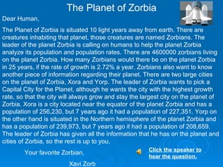 The Planet of Zorbia Dear Human, The Planet of Zorbia is situated 10 light years away from earth. There are creatures inhabiting that planet, those creatures are named Zorbians. The leader of the planet Zorbia is calling on humans to help the planet Zorbia analyze its population and population rates. There are 4600000 zorbians living on the planet Zorbia. How many Zorbians would there be on the planet Zorbia  in 25 years, if the rate of growth is 2.72% a year. Zorbians also want to know another piece of information regarding their planet. There are two large cities on the planet of Zorbia, Xora and Yorp. The leader of Zorbia wants to pick a Capital City for the Planet, although he wants the city with the highest growth rate, so that the city will always grow and stay the largest city on the planet of Zorbia. Xora is a city located near the equator of the planet Zorbia and has a population of 256,230, but 7 years ago it had a population of 227,351. Yorp on the other hand is situated in the Northern hemisphere of the planet Zorbia and has a population of 239,973, but 7 years ago it had a population of 208,659. The leader of Zorbia has given all the information that he has on the planet and cities of Zorbia, so the rest is up to you. Your favorite Zorbian, Xavi Zorb  Click the speaker to hear the question.   