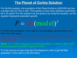 The Planet of Zorbia Solution For the first question, the population of the Planet Zorbia is 4,600,000 and has a growth rate of 2.72% a year. The question is how many Zorbians would there be in 25 years? For this question we are going to be using this equation, as this equation represents population growth.  P : Is the final population, in this case it is the population we are trying to find that is 25 years away.   Po : Is the current population, in this case it is the population we are starting with, 4,600,000.   Model : Is 1 + 0.0272, because it is the full population (1, which is 100%) plus the annual growth of (0.0272, which is 2.72%).   Y : Is the amount of years that are to be elapsed in order to get the final population, in this case it is 25 (25 years).  