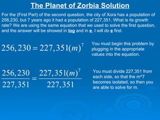 The Planet of Zorbia Solution For the (First Part) of the second question, the city of Xora has a population of 256,230, but 7 years ago it had a population of 227,351. What is its growth rate? We are using the same equation that we used to solve the first question, and the answer will be showed in  log  and in  e , I will do  e  first. You must begin this problem by plugging in the appropriate values into the equation.  You must divide 227,351 from each side, so that the m^7 becomes isolated, so then you are able to solve for m. 