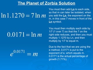 The Planet of Zorbia Solution You must then add  Ln  to each side, so that m can later be isolated, when you add the  Ln , the exponent on the m, in this case 7 moves in front of the  Ln  symbol. You must then multiply each side by 1/7 (1 over 7) so that the 7 on the right side reduces, and then you must multiply 1.1270 by Ln, and then multiply by 1/7 to equal m. Due to the fact that we are using the e method, 0.0171 is put to the exponent of e, which equals m. 0.0171 is the actual percentage of growth (1.71%). 