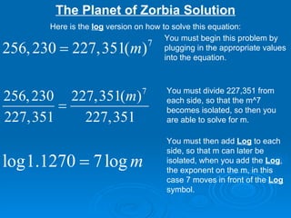 The Planet of Zorbia Solution You must begin this problem by plugging in the appropriate values into the equation.  You must divide 227,351 from each side, so that the m^7 becomes isolated, so then you are able to solve for m. You must then add  Log  to each side, so that m can later be isolated, when you add the  Log , the exponent on the m, in this case 7 moves in front of the  Log  symbol. Here is the  log  version on how to solve this equation: 