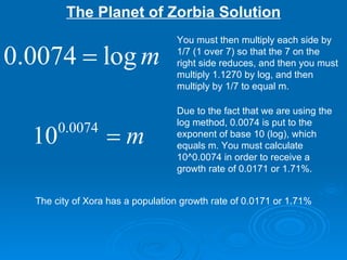 The Planet of Zorbia Solution You must then multiply each side by 1/7 (1 over 7) so that the 7 on the right side reduces, and then you must multiply 1.1270 by log, and then multiply by 1/7 to equal m. Due to the fact that we are using the log method, 0.0074 is put to the exponent of base 10 (log), which equals m. You must calculate 10^0.0074 in order to receive a growth rate of 0.0171 or 1.71%. The city of Xora has a population growth rate of 0.0171 or 1.71% 