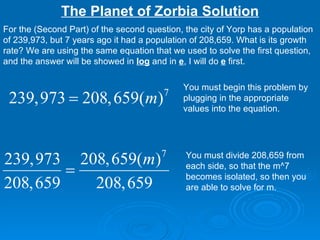 The Planet of Zorbia Solution For the (Second Part) of the second question, the city of Yorp has a population of 239,973, but 7 years ago it had a population of 208,659. What is its growth rate? We are using the same equation that we used to solve the first question, and the answer will be showed in  log  and in  e , I will do  e  first. You must begin this problem by plugging in the appropriate values into the equation.  You must divide 208,659 from each side, so that the m^7 becomes isolated, so then you are able to solve for m. 