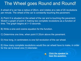 The Wheel goes Round and Round! A wheel of a car has a radius of 26cm, and rotates at a rate of 20 revolutions per minute. The wheel of the car is constantly touching the pavement. A) Point X is situated on the wheel of the car and is touching the pavement. Sketch a graph of point X making two complete revolutions as a function of time. The graph begins at t = 0 seconds. B) Write a sine and cosine equation for the function. C) Determine one time, when point X 20cm above the pavement. D) How long, in centimeters is one full revolution of the car wheel.  E) How many complete revolutions would the car wheel have to make, in order for the car to travel one (1) kilometer.  Click the speaker to hear the question.   