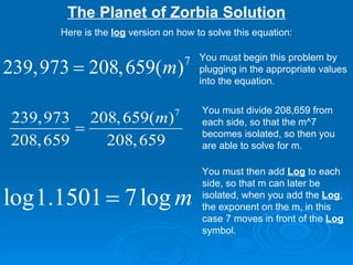 The Planet of Zorbia Solution Here is the  log  version on how to solve this equation: You must begin this problem by plugging in the appropriate values into the equation.  You must divide 208,659 from each side, so that the m^7 becomes isolated, so then you are able to solve for m. You must then add  Log  to each side, so that m can later be isolated, when you add the  Log , the exponent on the m, in this case 7 moves in front of the  Log  symbol. 