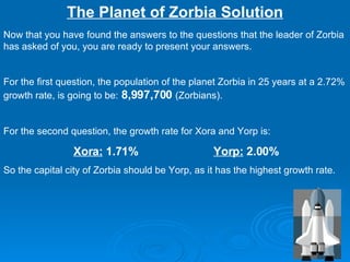 The Planet of Zorbia Solution Now that you have found the answers to the questions that the leader of Zorbia has asked of you, you are ready to present your answers. For the first question, the population of the planet Zorbia in 25 years at a 2.72% growth rate, is going to be:  8,997,700  (Zorbians). For the second question, the growth rate for Xora and Yorp is: Xora:  1.71% Yorp:  2.00% So the capital city of Zorbia should be Yorp, as it has the highest growth rate. 