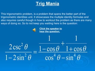 Trig Mania This trigonometric problem, is a problem that spans the better part of the trigonometric identities unit. It showcases the multiple identity formulas and also requires careful though in how to workout the problem as there are many ways of doing so. So to not keep you waiting here is the question: Click the speaker to hear the question.   