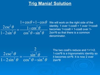 Trig Mania! Solution We will work on the right side of the identity. 1 over 1-cos θ  + 1 over 1+cos θ  becomes 1+cos θ  + 1-cos θ  over 1-2sin ² θ  so that there is a common denominator. The two cos θ ’s reduce and 1+1=2.  1-cos² θ  is a trigonometric identity so it becomes sin² θ . It is now 2 over 2sin² θ 