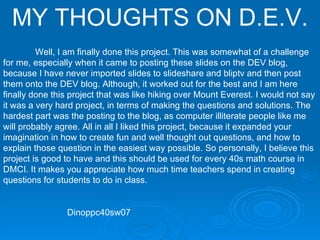MY THOUGHTS ON D.E.V. Well, I am finally done this project. This was somewhat of a challenge for me, especially when it came to posting these slides on the DEV blog, because I have never imported slides to slideshare and bliptv and then post them onto the DEV blog. Although, it worked out for the best and I am here finally done this project that was like hiking over Mount Everest. I would not say it was a very hard project, in terms of making the questions and solutions. The hardest part was the posting to the blog, as computer illiterate people like me will probably agree. All in all I liked this project, because it expanded your imagination in how to create fun and well thought out questions, and how to explain those question in the easiest way possible. So personally, I believe this project is good to have and this should be used for every 40s math course in DMCI. It makes you appreciate how much time teachers spend in creating questions for students to do in class.  Dinoppc40sw07 