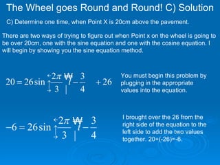 The Wheel goes Round and Round! C) Solution  C) Determine one time, when Point X is 20cm above the pavement. There are two ways of trying to figure out when Point x on the wheel is going to be over 20cm, one with the sine equation and one with the cosine equation. I will begin by showing you the sine equation method. You must begin this problem by plugging in the appropriate values into the equation.  I brought over the 26 from the right side of the equation to the left side to add the two values together. 20+(-26)=-6.  