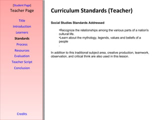 Curriculum Standards (Teacher) [ Student Page ] Title Introduction Learners Standards Process Resources Credits Teacher Page Social Studies Standards Addressed Recognize the relationships among the various parts of a nation's cultural life. Learn about the mythology, legends, values and beliefs of a people . In addition to this traditional subject area, creative production, teamwork, observation, and critical think are also used in this lesson. Evaluation Teacher Script Conclusion 