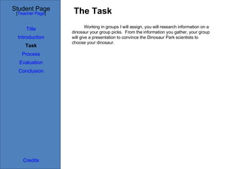 The Task Student Page Introduction Task Process Evaluation Conclusion Credits [ Teacher Page ] Working in groups I will assign, you will research information on a dinosaur your group picks.  From the information you gather, your group will give a presentation to convince the Dinosaur Park scientists to choose your dinosaur. Title 