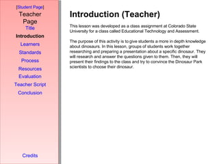 Introduction (Teacher) [ Student Page ] Title Introduction Learners Standards Process Resources Credits Teacher Page This lesson was developed as a class assignment at Colorado State University for a class called Educational Technology and Assessment. The purpose of this activity is to give students a more in depth knowledge about dinosaurs. In this lesson, groups of students work together researching and preparing a presentation about a specific dinosaur. They will research and answer the questions given to them. Then, they will present their findings to the class and try to convince the Dinosaur Park scientists to choose their dinosaur. Evaluation Teacher Script Conclusion 