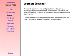Learners (Teacher) [ Student Page ] Title Introduction Learners Standards Process Resources Credits Teacher Page This activity is anchored in second grade history but also involves technology integration and English to a lesser extent. This lesson can easily be tailored to a third grade classroom by making the requirements slightly harder.  Learners will need to have a general knowledge of some dinosaurs and know the difference between meat-eaters and plant-eaters.  Evaluation Teacher Script Conclusion 