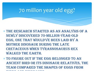 70 million year old egg?


The research started as an analysis of a
newly discovered 70-million-year-old
egg, one that would've been laid by a
mother dinosaur during the Late
Cretaceous when Tyrannosaurus rex
walked the earth.
To figure out if the egg belonged to an
ancient bird or its dinosaur relatives, the
team compared the shapes of eggs from
 