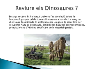 En anys recents hi ha hagut creixent l’especulació sobre la
biotecnologia per tal de tornar dinosaures a la vida. La sang de
dinosaure fossilitzada és utilitzada per un grup de científics per
recuperar ADN de dinosaure, omplint les llacunes cromosòmiques,
principalment d'ADN no codificant amb material genètic.
 