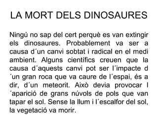 LA MORT DELS DINOSAURES
Ningú no sap del cert perquè es van extingir
els dinosaures. Probablement va ser a
causa d´un canvi sobtat i radical en el medi
ambient. Alguns científics creuen que la
causa d´aquests canvi pot ser l´impacte d
´un gran roca que va caure de l´espai, és a
dir, d´un meteorit. Això devia provocar l
´aparició de grans núvols de pols que van
tapar el sol. Sense la llum i l´escalfor del sol,
la vegetació va morir.
 