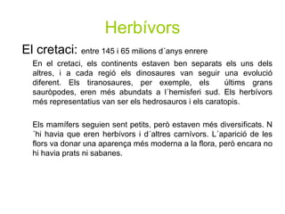 Herbívors
El cretaci: entre 145 i 65 milions d´anys enrere
En el cretaci, els continents estaven ben separats els uns dels
altres, i a cada regió els dinosaures van seguir una evolució
diferent. Els tiranosaures, per exemple, els últims grans
sauròpodes, eren més abundats a l´hemisferi sud. Els herbívors
més representatius van ser els hedrosauros i els caratopis.
Els mamífers seguien sent petits, però estaven més diversificats. N
´hi havia que eren herbívors i d´altres carnívors. L´aparició de les
flors va donar una aparença més moderna a la flora, però encara no
hi havia prats ni sabanes.
 