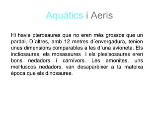 Aquàtics i Aeris
Hi havia pterosaures que no eren més grossos que un
pardal. D´altres, amb 12 metres d´envergadura, tenien
unes dimensions comparables a les d´una avioneta. Els
inctiosaures, els mosasaures i els plesisosaures eren
bons nedadors i carnívors. Les amonites, uns
mol·luscos nedadors, van desaparèixer a la mateixa
època que els dinosaures.
 