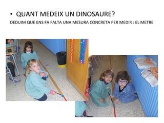• QUANT MEDEIX UN DINOSAURE?
DEDUIM QUE ENS FA FALTA UNA MESURA CONCRETA PER MEDIR : EL METRE
 