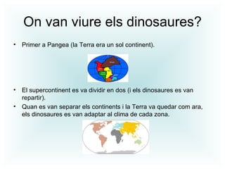 On van viure els dinosaures?
• Primer a Pangea (la Terra era un sol continent).




• El supercontinent es va dividir en dos (i els dinosaures es van
  repartir).
• Quan es van separar els continents i la Terra va quedar com ara,
  els dinosaures es van adaptar al clima de cada zona.
 