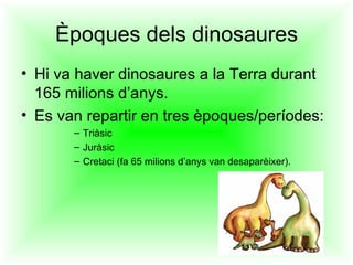 Èpoques dels dinosaures
• Hi va haver dinosaures a la Terra durant
  165 milions d’anys.
• Es van repartir en tres èpoques/períodes:
       – Triàsic
       – Juràsic
       – Cretaci (fa 65 milions d’anys van desaparèixer).
 