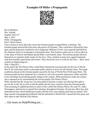 Examples Of Hitler s Propaganda
Kevin Martinez
Mrs. Scheidt
English 1302.127
May 5, 2015
Hitler s Propaganda
Part I: What I Know
I have chosen to write about the reason the German people accepted Hitler s ideology. The
German people allowed the Nazi party take power of Germany. They could have rejected the Nazi
party and the holocaust would have never happened. Millions of Jews were targeted and killed by
the infamous Nazis in an attempt to exterminate them. The German youth were as well as taken in
to the ideas of Nazism and helped spread Hitler s anti Semitic ideas. The German people allowed
themselves to construct death camps for the Jews. They violated so many laws against humanity
with their horrible experiments and torture. They forced the Jews to work for the Nazi ... Show more
content on Helpwriting.net ...
Web. 4 May2015. .
In the article By The History Place Adolf Hitler blamed the Jewish people for the loss of World
War II. He used many tactics to persuade public opinion to favor his anti Semitic ideas. The tough
conditions placed on the German people caused by the loss of World War II left many bitter. The
German people became desperate for a solution to solve the economic depression. Hitler used this
to his advantage by promising people change in the country. Hitler promised to make the country
into a superpower by exterminating the Jewish people (The History Place).
Hitler insisted that the Aryan race was descended to become a master race that had the right to
govern the world. He as well as told the public that the Jews wanted to keep the German people
from assuming its rightful position as rulers of the world (The History Place). He used TV, radio,
Newspapers, and movies to spread Nazi ideology throughout Germany. He put into effect laws that
demoralized Jews which helped put in place that the Jews were nothing more than an animal. This
huge amount of propaganda combined with the aftermath of World War I caused the Nazi party and
their ideas to take flourish (The History
... Get more on HelpWriting.net ...
 