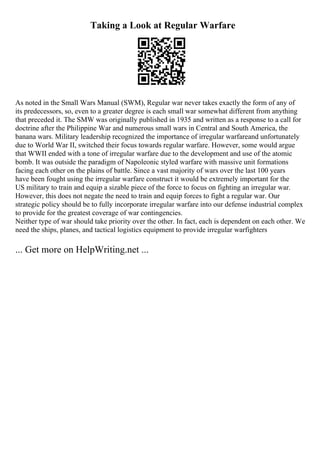 Taking a Look at Regular Warfare
As noted in the Small Wars Manual (SWM), Regular war never takes exactly the form of any of
its predecessors, so, even to a greater degree is each small war somewhat different from anything
that preceded it. The SMW was originally published in 1935 and written as a response to a call for
doctrine after the Philippine War and numerous small wars in Central and South America, the
banana wars. Military leadership recognized the importance of irregular warfareand unfortunately
due to World War II, switched their focus towards regular warfare. However, some would argue
that WWII ended with a tone of irregular warfare due to the development and use of the atomic
bomb. It was outside the paradigm of Napoleonic styled warfare with massive unit formations
facing each other on the plains of battle. Since a vast majority of wars over the last 100 years
have been fought using the irregular warfare construct it would be extremely important for the
US military to train and equip a sizable piece of the force to focus on fighting an irregular war.
However, this does not negate the need to train and equip forces to fight a regular war. Our
strategic policy should be to fully incorporate irregular warfare into our defense industrial complex
to provide for the greatest coverage of war contingencies.
Neither type of war should take priority over the other. In fact, each is dependent on each other. We
need the ships, planes, and tactical logistics equipment to provide irregular warfighters
... Get more on HelpWriting.net ...
 