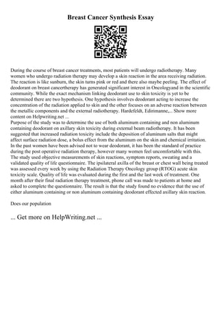 Breast Cancer Synthesis Essay
During the course of breast cancer treatments, most patients will undergo radiotherapy. Many
women who undergo radiation therapy may develop a skin reaction in the area receiving radiation.
The reaction is like sunburn, the skin turns pink or red and there also maybe peeling. The effect of
deodorant on breast cancertherapy has generated significant interest in Oncologyand in the scientific
community. While the exact mechanism linking deodorant use to skin toxicity is yet to be
determined there are two hypothesis. One hypothesis involves deodorant acting to increase the
concentration of the radiation applied to skin and the other focuses on an adverse reaction between
the metallic components and the external radiotherapy. Hardefeldt, Edirimanne,... Show more
content on Helpwriting.net ...
Purpose of the study was to determine the use of both aluminum containing and non aluminum
containing deodorant on axillary skin toxicity during external beam radiotherapy. It has been
suggested that increased radiation toxicity include the deposition of aluminum salts that might
affect surface radiation dose, a bolus effect from the aluminum on the skin and chemical irritation.
In the past women have been advised not to wear deodorant, it has been the standard of practice
during the post operative radiation therapy, however many women feel uncomfortable with this.
The study used objective measurements of skin reactions, symptom reports, sweating and a
validated quality of life questionnaire. The ipsilateral axilla of the breast or chest wall being treated
was assessed every week by using the Radiation Therapy Oncology group (RTOG) acute skin
toxicity scale. Quality of life was evaluated during the first and the last week of treatment. One
month after their final radiation therapy treatment, phone call was made to patients at home and
asked to complete the questionnaire. The result is that the study found no evidence that the use of
either aluminum containing or non aluminum containing deodorant effected axillary skin reaction.
Does our population
... Get more on HelpWriting.net ...
 