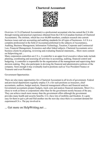 Chartered Accountant
Overview A CA (Chartered Accountant) is a professional accountant who has earned the CA title
through training and practical experience obtained from the CICA (Canadian Institute of Chartered
Accountants). The institute, which has over 66,000 members, conducts research into current
business issues and sets accounting and auditing standards for all types of businesses. A CA is a
complete professional in the field of Accountancyinformed in the subjects of Accountancy,
Auditing, Business Management, Information Technology, Taxation, Corporate and Commercial
Law, Financial Management, Economics and other linked subjects. Chartered Accountants serve
business clients by preparing, reviewing and evaluating financial statements,... Show more content
on Helpwriting.net ...
Many corporation controllers are CA s. A controller is an upper level executive whose tasks include
planning, coordinating and assessing all activities in accounting, auditing, financial control and
budgeting. A controller is responsible for the organization of the management and supervising their
decision making. They also participate in devising the financial and administrative policies of the
company. Soon enough it may eventually lead to positions such as Vice President Finance or
Treasurer and even President.
Government Opportunities
There are also many opportunities for a Chartered Accountant in all levels of government. Federal
and provincial departments regularly employ CA s for such positions as treasurers, chief
accountants, auditors, budget analysts, financial management officers and financial analysts.
Government accountants prepare budgets, track costs and analyze financial statements. Most CA s
chose to work at firms or corporations other than for the government mostly because of the pay.
They can achieve much more money than the government offers although the government
provides many health and security benefits. CA s have lots of mobility and freedom. It s quite
easy for them to quit a job and find another one the next day since there is a constant demand for
experienced CA s. The pay involved in
... Get more on HelpWriting.net ...
 