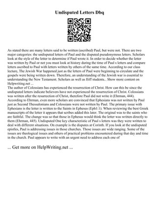 Undisputed Letters Dbq
As stated there are many letters said to be written (ascribed) Paul, but were not. There are two
major categories: the undisputed letters of Paul and the disputed pseudonymous letters. Scholars
look at the style of the letter to determine if Paul wrote it. In order to decide whether the letter
was written by Paul or not you must look at history during the time of Paul s letters and compare
letters ascribed to Paul with letters written by others of the same time. According to our class
lecture, The Jewish War happened just as the letters of Paul were beginning to circulate and the
gospels were being written down. Therefore, an understanding of the Jewish war is essential to
understanding the New Testament. Scholars as well as Iliff students... Show more content on
Helpwriting.net ...
The author of Colossians has experienced the resurrection of Christ. How can this be since the
undisputed letters indicate believers have not experienced the resurrection of Christ. Colossians
was written after the resurrection of Christ, therefore Paul did not write it (Ehrman, 444).
According to Ehrman, even more scholars are convinced that Ephesians was not written by Paul
just as Second Thessalonians and Colossians were not written by Paul. The primary issue with
Ephesians is the letter is written to the Saints in Ephesus (Eph1:1). When reviewing the best Greek
manuscripts of the letter it appears that scribes added this later. The original was to the saints who
are faithful. The change was so that those in Ephesus would think the letter was written directly to
them (Ehrman, 445). Undisputed One key characteristic of Paul s letters was they were written to
deal with different situations. On example is the disputes at Corinth. If you look at the undisputed
epistles, Paul is addressing issues in those churches. Those issues are wide ranging. Some of the
issues are theological issues and others of practical problems encountered during that day and time
in the church. Paul appears to write with an urgent need to address each one of
... Get more on HelpWriting.net ...
 