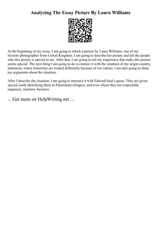 Analyzing The Essay Picture By Laura Williams
At the beginning of my essay, I am going to attach a picture by Laura Williams, one of my
favorite photographer from United Kingdom. I am going to describe her picture and tell the people
why this picture is special to me. After that, I am going to tell my experience that make this picture
seems special. The next thing I am going to do is connect it with the situation of my origin country,
Indonesia, where minorities are treated differently because of our culture. I am also going to share
my arguments about the situation.
After I describe the situation, I am going to intersect it with Edward Said s quote, They are given
special cards identifying them as Palestinian refugees, and even where they are respectable
engineers, teachers, business
... Get more on HelpWriting.net ...
 