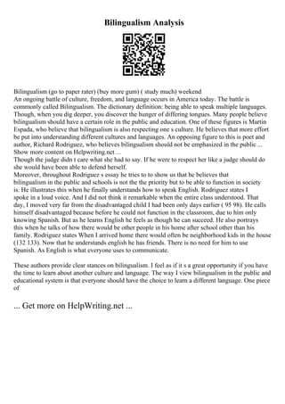 Bilingualism Analysis
Bilingualism (go to paper rater) (buy more gum) ( study much) weekend
An ongoing battle of culture, freedom, and language occurs in America today. The battle is
commonly called Bilingualism. The dictionary definition: being able to speak multiple languages.
Though, when you dig deeper, you discover the hunger of differing tongues. Many people believe
bilingualism should have a certain role in the public and education. One of these figures is Martin
Espada, who believe that bilingualism is also respecting one s culture. He believes that more effort
be put into understanding different cultures and languages. An opposing figure to this is poet and
author, Richard Rodriguez, who believes bilingualism should not be emphasized in the public ...
Show more content on Helpwriting.net ...
Though the judge didn t care what she had to say. If he were to respect her like a judge should do
she would have been able to defend herself.
Moreover, throughout Rodriguez s essay he tries to to show us that he believes that
bilingualism in the public and schools is not the the priority but to be able to function in society
is. He illustrates this when he finally understands how to speak English. Rodriguez states I
spoke in a loud voice. And I did not think it remarkable when the entire class understood. That
day, I moved very far from the disadvantaged child I had been only days earlier ( 95 98). He calls
himself disadvantaged because before he could not function in the classroom, due to him only
knowing Spanish. But as he learns English he feels as though he can succeed. He also portrays
this when he talks of how there would be other people in his home after school other than his
family. Rodriguez states When I arrived home there would often be neighborhood kids in the house
(132 133). Now that he understands english he has friends. There is no need for him to use
Spanish. As English is what everyone uses to communicate.
These authors provide clear stances on bilingualism. I feel as if it s a great opportunity if you have
the time to learn about another culture and language. The way I view bilingualism in the public and
educational system is that everyone should have the choice to learn a different language. One piece
of
... Get more on HelpWriting.net ...
 
