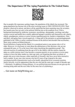 The Importance Of The Aging Population In The United States
Due to peoples life expectancy getting longer, the population of the elderly has increased. The
aging population has become one of the most worrying issues in THE UNITED STATES. Their
progress, observed in unison, and above all the speed that has been acquiring since the seventies,
has caused some fear not only in the political field but also at the academic level. With a
background dominated by medicine, economics, psychology, demography, sociology and other
sciences (social and health) have usually addressed agingas a problem and characterize old, elderly,
elderly, grandparents, retirees or senior citizens regarding passivity, burden or dependency. Here
and there, old agehas been viewed negatively. A large part of the geriatrics or gerontology
manuals
published in the 1990s or earlier contained lessons on the deficits and disorders that accumulate...
Show more content on Helpwriting.net ...
Social definition of aging and the elderly It is considered senior to any person who is 65 or
older. However, it is necessary to warn about the arbitrariness of this decision: why are not
estimated 60 years, or 70, as the lower limit when classifying this population group?. The
relieved exercise of combining from the age of 65 to the elderly with the retirees cannot be
taken as a solid criterion since it has become a common practice in our societies to invite many
workers to leave the labor market at a later age early; not forgetting that there are plenty of
people who never retire because, either materially or formally, they have never been inserted in
such a market. In any case, does anyone who has 65 years of age respond to the same
sociological profile (characteristics such as his health, educational level, economic position,
family network, even his appearance) than the one who had the same age a couple of decades ago
?. Absolutely. In addition to being arbitrary, it is an artificial decision because no one gets up one
morning being adult and the next older for the mere fact of celebrating a
... Get more on HelpWriting.net ...
 