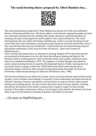 The social learning theory proposed by Albert Bandura has...
The social learning theory proposed by Albert Bandura has become one of the most influential
theories of learning and behaviour. The theory added a social element, arguing that people can learn
new information and behaviors by watching other people. Known as social learning theory or
modeling, this type of learningcan be used to explain a wide variety of behaviors. The social
learning theory does not explain all learning and behaviour, it fails to account for biological and
innate behaviours such as breathing, sucking and crying. People do not imitate all that they observe
they stop and think about the costs and benefits. Certain behaviours are learned through classical
and operant conditioning. In this essay the writer will discuss... Show more content on
Helpwriting.net ...
Next is the idea that mental states are important to learning. Bandura (1977) notes that external
environmental reinforcement is not the only factor that influence learning and behavior. He
describes intrinsic reinforcement as a form of internal reward, such as pride, satisfaction, and a
sense of accomplishment (Bandura, 1977). The emphasis on internal thoughts and cognitions
assists connect learning theories to cognitive developmental theories. Finally, learning does not
necessarily lead to a change in behaviour. While behaviorists believe that learning led to a
permanent change in behavior, observational learning demonstrates that people can learn new
information without demonstrating new behaviors (Worthman Loftus, 1998).
Not all observed behaviors are effectively learned. Factors involving both the model and the learner
can play a role in whether social learning is successful. Certain requirements and steps must also be
followed. Attention, retention, reproduction, and motivation are steps involved in observational
learning and modeling process. In order to learn, the learner needs to be pay attention. Anything
that detracts the attention of the learner is going to have a negative impact on observational
learning. If the model is interesting or there is a novel aspect to the situation, the learner is far more
likely to give his full attention to learning. Retention is the ability to store and
... Get more on HelpWriting.net ...
 