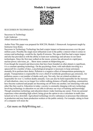Module 1 Assignment
SUCCESSES IN TECHNOLOGY
Successes in Technology
Leah Andersen
Allied American University
Author Note This paper was prepared for SOC250, Module 1 Homework Assignment taught by
Instructor Jesse Kleis.
Successes in Technology Technology has had a major impact on humansuccesses over the past
million years. Possibly the single most influential event in the public s interest when it comes to
science and technology, would be the Apollo II mission. The space field has had a major impact
and also has provided us with the ability to learn new technology and advance in our latest
technologies. Since the first man walked on the moon, science has advanced at a rapid pace;
nuclear power, television, jet ... Show more content on Helpwriting.net ...
Even though the research and discoveries that have been founded on other planets is significant,
it is a constant spending technology. On the psychology front, with individuals traveling in a
spacecraft for a number of days, a psychological program is necessary to keep astronauts
mentally fit to perform their duties. Pollution is a negative effect of transportation pertaining to
people. Transportation is responsible for over a third of worldwide greenhouse gas emissions. Air
pollution causes a vast number of deaths each year. Not only, but car related accidents are
responsible for over 1.2 million deaths annually. Cars can also be held responsible for the increase
of individualism, since we no longer live within walking distance of hardly anything, communities
have become scattered and people are becoming cut off from one another, not interacting with each
other like they used to. Education in today s society is constantly changing with new technology.
Involving technology in education we are able to advance our ways of learning and knowledge.
Though sometimes technology and education doesn t make learning any easier. From my personal
experience when attending high school, being given the option to use a calculator in math class
turned out to be a downfall. Agricultural technology involve substances or processes that elaborate
in production and may harm production workers or the public entirely. For example, sitting in front
of a computer will strain the
... Get more on HelpWriting.net ...
 